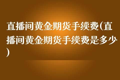 直播间黄金期货手续费(直播间黄金期货手续费是多少)