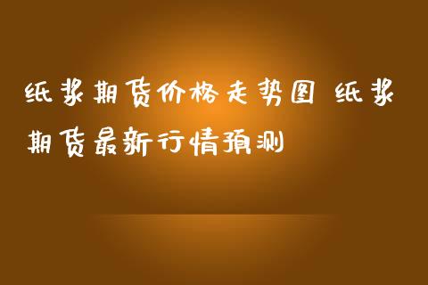 纸浆期货价格走势图 纸浆期货最新行情预测