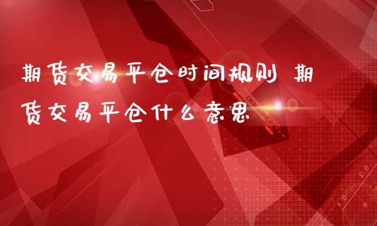 期货交易平仓时间规则 期货交易平仓什么意思