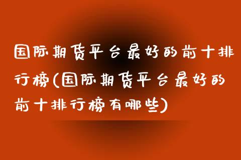 国际期货平台最好的前十排行榜(国际期货平台最好的前十排行榜有哪些)