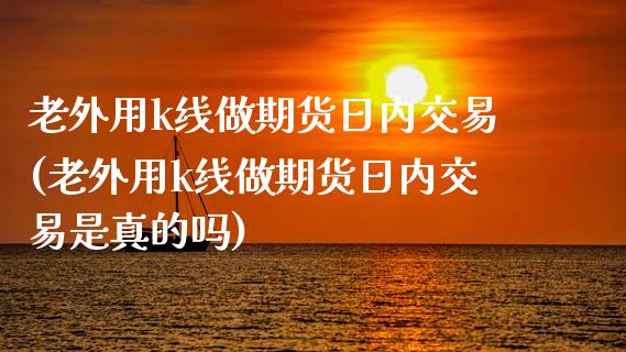 老外用k线做期货日内交易(老外用k线做期货日内交易是真的吗)