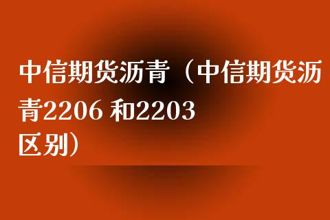 中信期货沥青（中信期货沥青2206 和2203 区别）