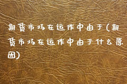 期货市场在运作中由于(期货市场在运作中由于什么原因)
