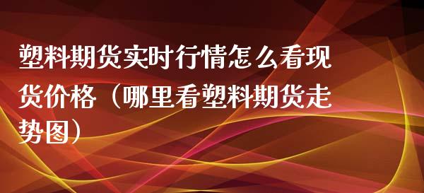 塑料期货实时行情怎么看现货价格（哪里看塑料期货走势图）