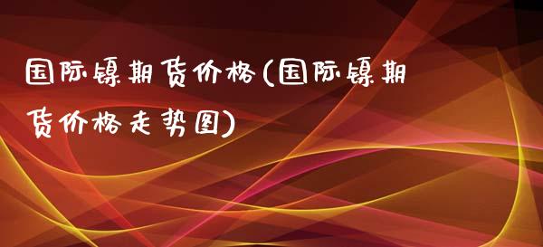 国际镍期货价格(国际镍期货价格走势图)