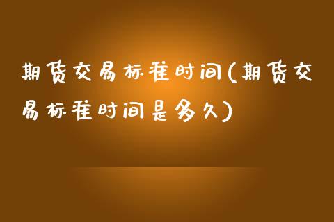 期货交易标准时间(期货交易标准时间是多久)