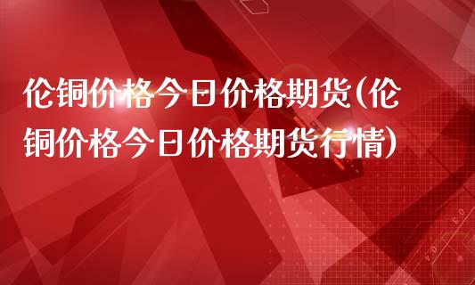 伦铜价格今日价格期货(伦铜价格今日价格期货行情)