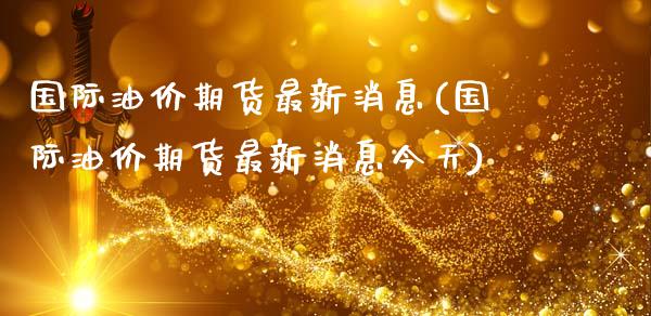 国际油价期货最新消息(国际油价期货最新消息今天)