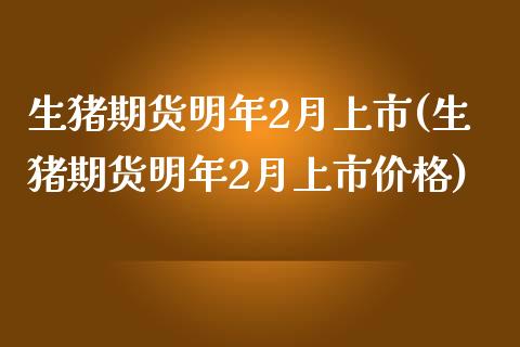 生猪期货明年2月上市(生猪期货明年2月上市价格)