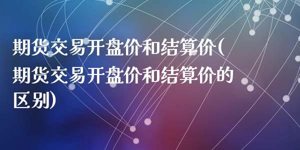 期货交易开盘价和结算价(期货交易开盘价和结算价的区别)