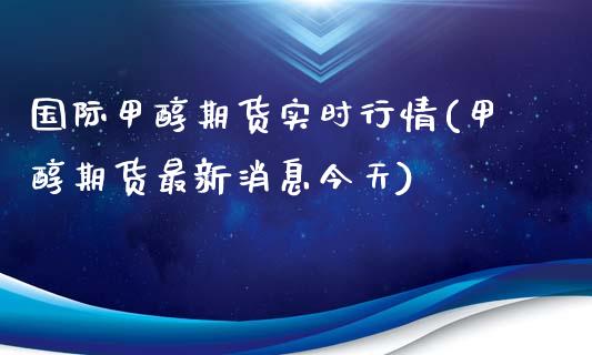 国际甲醇期货实时行情(甲醇期货最新消息今天)