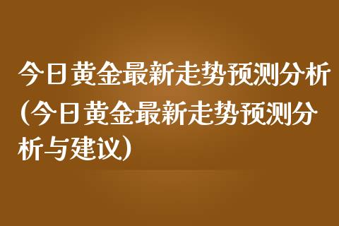 今日黄金最新走势预测分析(今日黄金最新走势预测分析与建议)