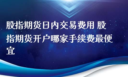 股指期货日内交易费用 股指期货开户哪家手续费最便宜