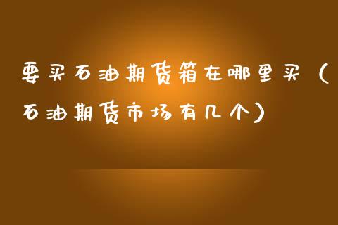 要买石油期货箱在哪里买（石油期货市场有几个）