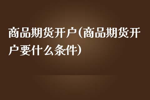 商品期货开户(商品期货开户要什么条件)