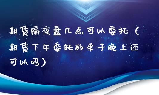 期货隔夜盘几点可以委托（期货下午委托的单子晚上还可以吗）
