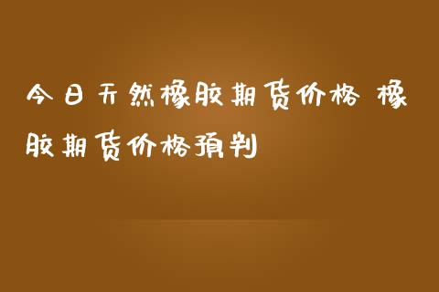 今日天然橡胶期货价格 橡胶期货价格预判