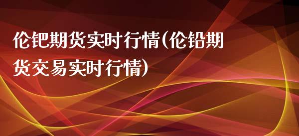 伦钯期货实时行情(伦铅期货交易实时行情)