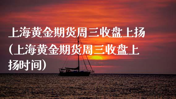 上海黄金期货周三收盘上扬(上海黄金期货周三收盘上扬时间)