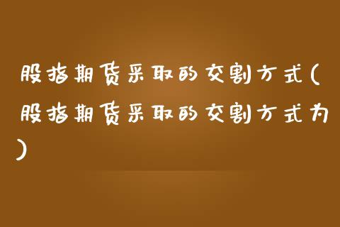 股指期货采取的交割方式(股指期货采取的交割方式为)