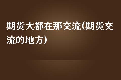 期货大都在那交流(期货交流的地方)
