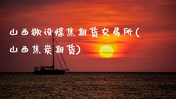 山西欲设煤焦期货交易所(山西焦炭期货)