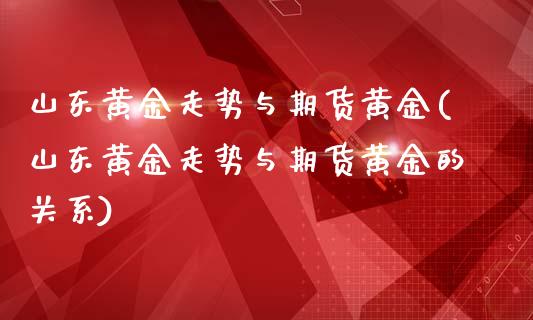 山东黄金走势与期货黄金(山东黄金走势与期货黄金的关系)
