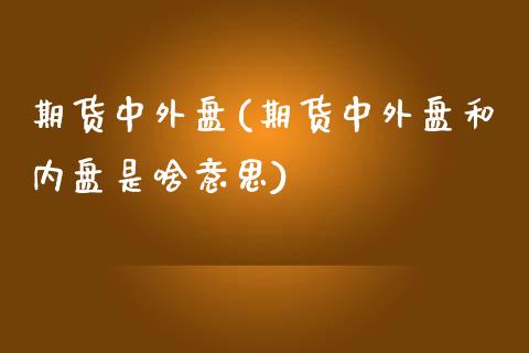 期货中外盘(期货中外盘和内盘是啥意思)