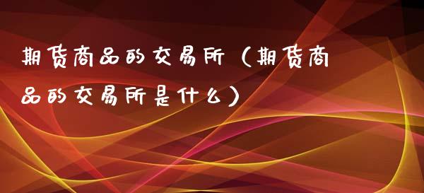 期货商品的交易所（期货商品的交易所是什么）