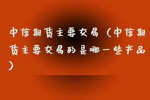 中信期货主要交易（中信期货主要交易的是哪一些产品）