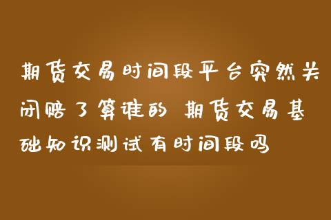 期货交易时间段平台突然关闭赔了算谁的 期货交易基础知识测试有时间段吗
