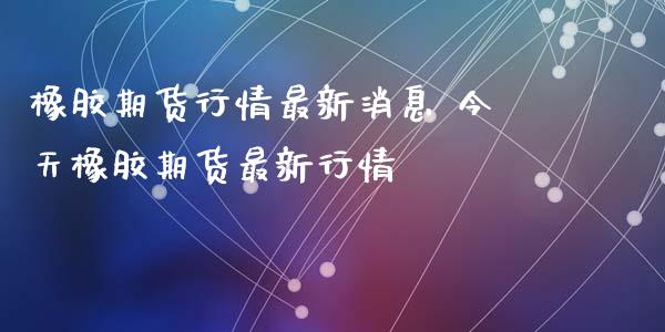 橡胶期货行情最新消息 今天橡胶期货最新行情