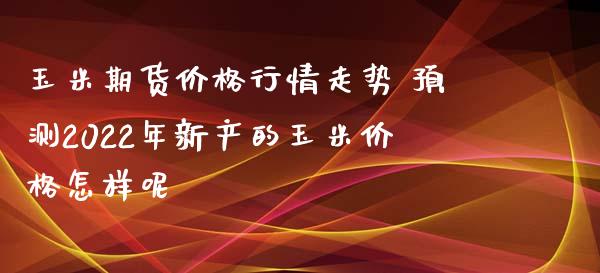 玉米期货价格行情走势 预测2022年新产的玉米价格怎样呢