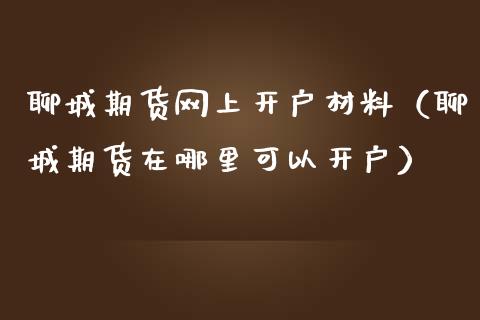 聊城期货网上开户材料（聊城期货在哪里可以开户）