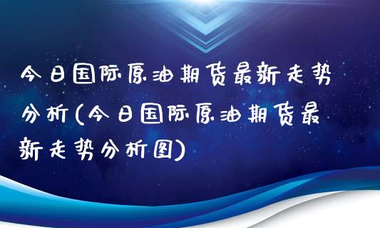 今日国际原油期货最新走势分析(今日国际原油期货最新走势分析图)