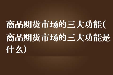 商品期货市场的三大功能(商品期货市场的三大功能是什么)