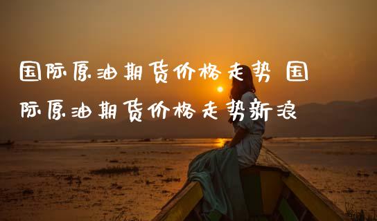 国际原油期货价格走势 国际原油期货价格走势新浪