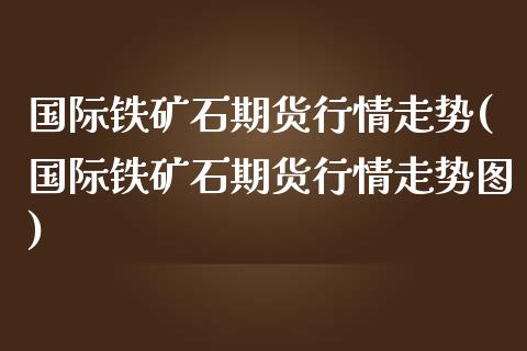 国际铁矿石期货行情走势(国际铁矿石期货行情走势图)
