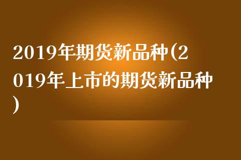 2019年期货新品种(2019年上市的期货新品种)