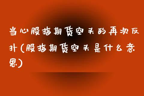 当心股指期货空头的再次反扑(股指期货空头是什么意思)