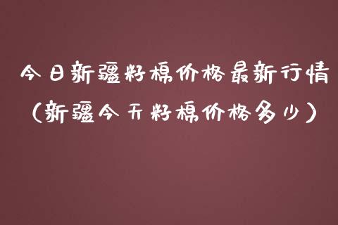 今日新疆籽棉价格最新行情（新疆今天籽棉价格多少）