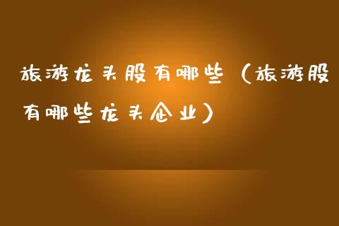 旅游龙头股有哪些（旅游股有哪些龙头企业）