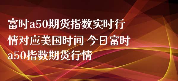 富时a50期货指数实时行情对应美国时间 今日富时a50指数期货行情