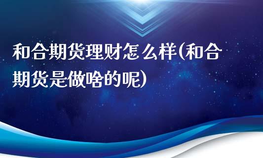 和合期货理财怎么样(和合期货是做啥的呢)