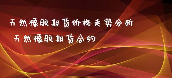 天然橡胶期货价格走势分析 天然橡胶期货合约
