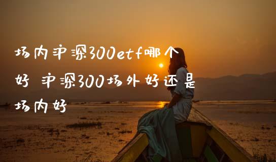 场内沪深300etf哪个好 沪深300场外好还是场内好