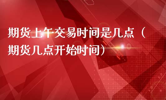 期货上午交易时间是几点（期货几点开始时间）