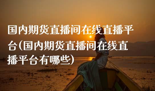 国内期货直播间在线直播平台(国内期货直播间在线直播平台有哪些)