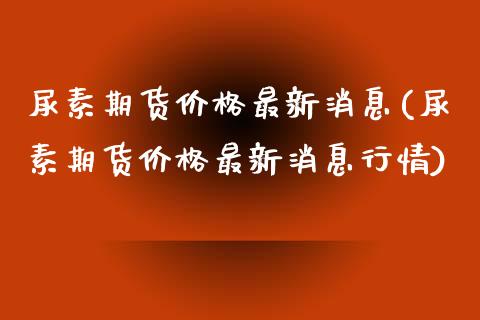 尿素期货价格最新消息(尿素期货价格最新消息行情)