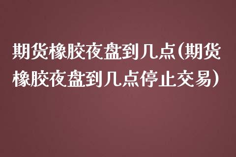期货橡胶夜盘到几点(期货橡胶夜盘到几点停止交易)